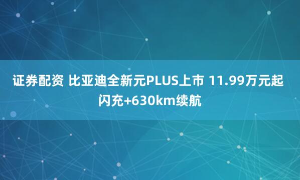 证券配资 比亚迪全新元PLUS上市 11.99万元起 闪充+630km续航