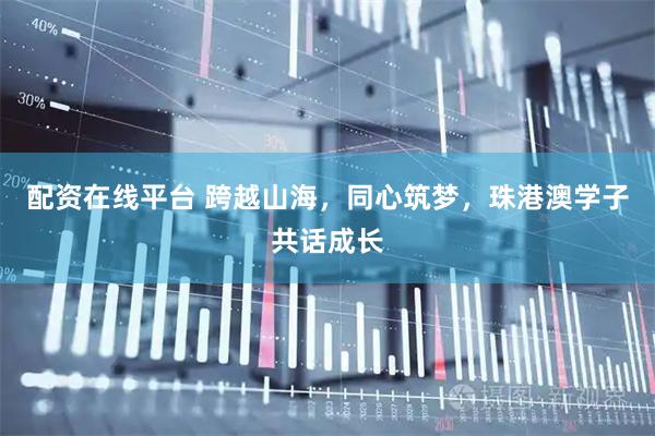 配资在线平台 跨越山海，同心筑梦，珠港澳学子共话成长