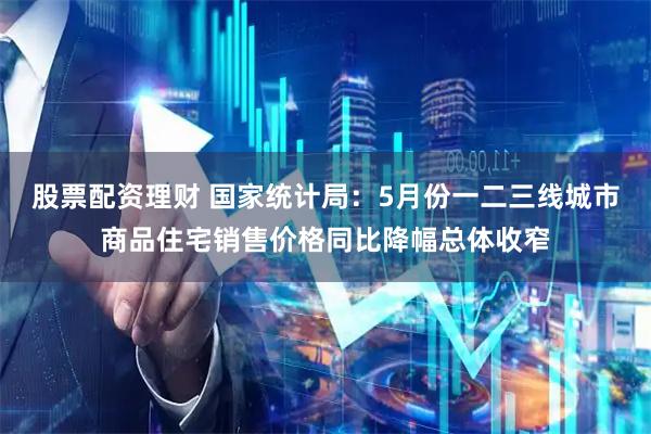 股票配资理财 国家统计局：5月份一二三线城市商品住宅销售价格同比降幅总体收窄