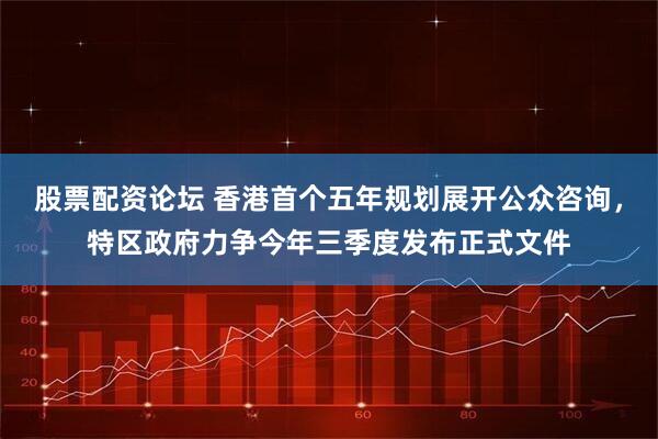 股票配资论坛 香港首个五年规划展开公众咨询，特区政府力争今年三季度发布正式文件