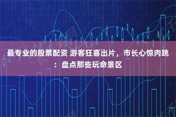 最专业的股票配资 游客狂喜出片，市长心惊肉跳：盘点那些玩命景区