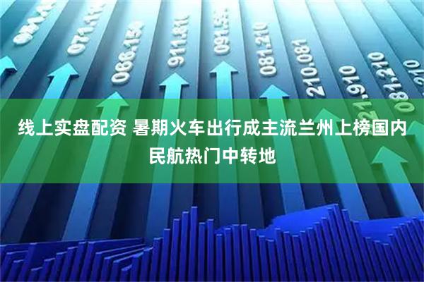 线上实盘配资 暑期火车出行成主流　兰州上榜国内民航热门中转地