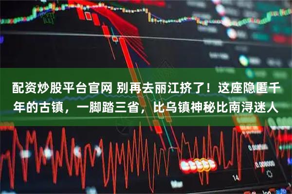 配资炒股平台官网 别再去丽江挤了！这座隐匿千年的古镇，一脚踏三省，比乌镇神秘比南浔迷人