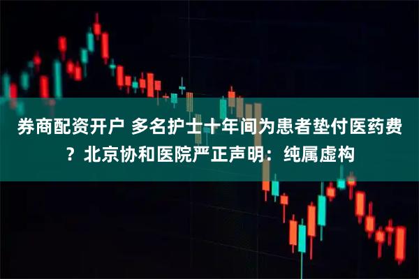 券商配资开户 多名护士十年间为患者垫付医药费？北京协和医院严正声明：纯属虚构