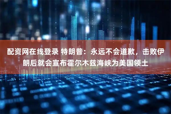 配资网在线登录 特朗普：永远不会道歉，击败伊朗后就会宣布霍尔木兹海峡为美国领土