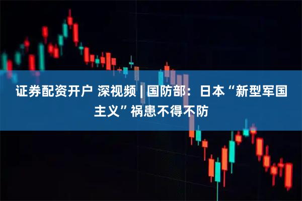 证券配资开户 深视频 | 国防部：日本“新型军国主义”祸患不得不防