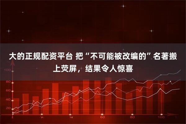 大的正规配资平台 把“不可能被改编的”名著搬上荧屏，结果令人惊喜